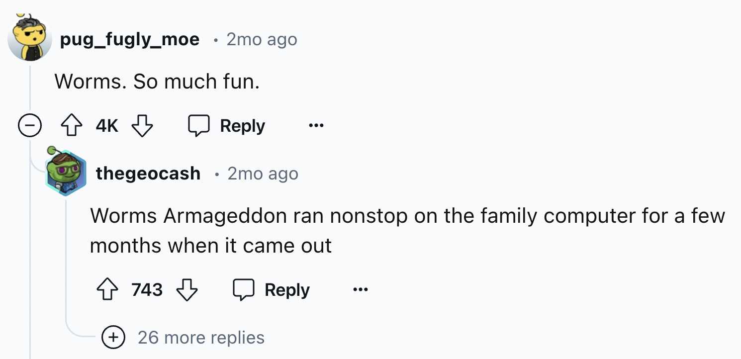 screenshot - pug_fugly_moe 2mo ago Worms. So much fun. 4K thegeocash . 2mo ago Worms Armageddon ran nonstop on the family computer for a few months when it came out 743 26 more replies